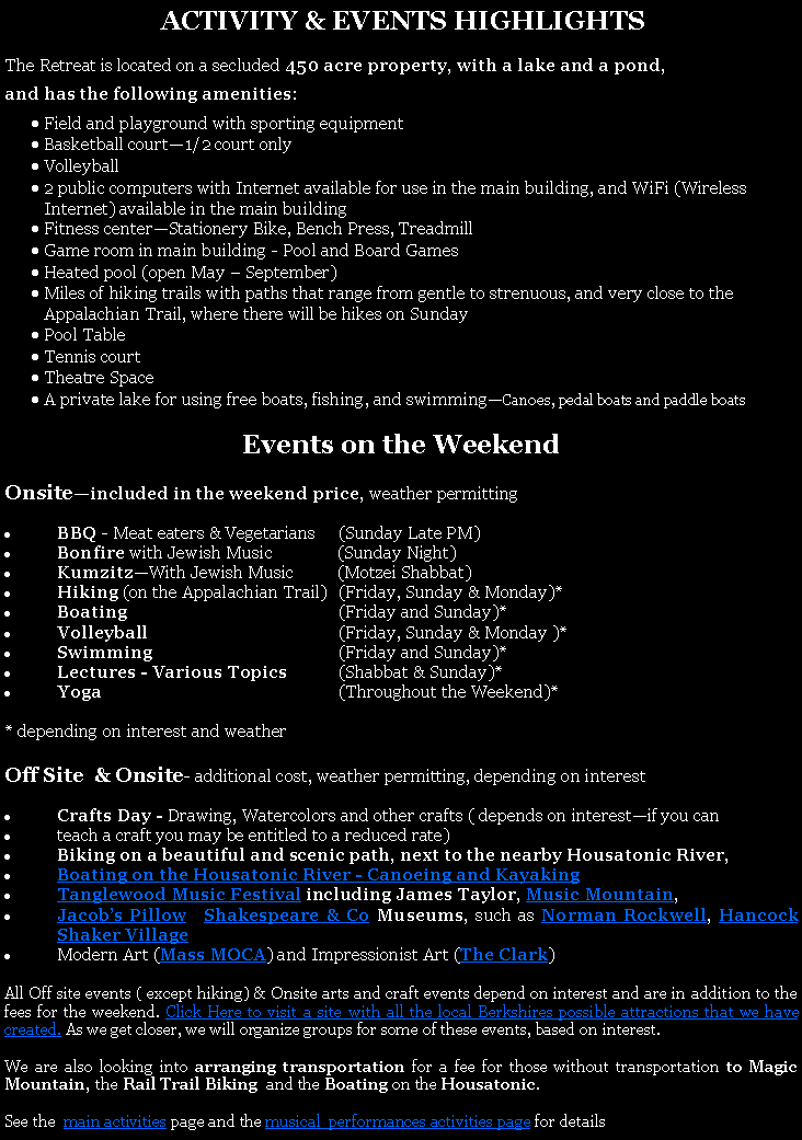 Text Box:  ACTIVITY & EVENTS HIGHLIGHTSThe Retreat is located on a secluded 450 acre property, with a lake and a pond, and has the following amenities:Field and playground with sporting equipmentBasketball court1/2 court onlyVolleyball 2 public computers with Internet available for use in the main building, and WiFi (Wireless Internet) available in the main buildingFitness centerStationery Bike, Bench Press, TreadmillGame room in main building - Pool and Board GamesHeated pool (open May  September)Miles of hiking trails with paths that range from gentle to strenuous, and very close to the Appalachian Trail, where there will be hikes on SundayPool TableTennis courtTheatre SpaceA private lake for using free boats, fishing, and swimmingCanoes, pedal boats and paddle boats Events on the WeekendOnsiteincluded in the weekend price, weather permittingBBQ - Meat eaters & Vegetarians  	(Sunday Late PM)Bonfire with Jewish Music               (Sunday Night)KumzitzWith Jewish Music          (Motzei Shabbat)Hiking (on the Appalachian Trail)	(Friday, Sunday & Monday)*Boating	(Friday and Sunday)*Volleyball	(Friday, Sunday & Monday )*Swimming	(Friday and Sunday)*Lectures - Various Topics	(Shabbat & Sunday)*Yoga	(Throughout the Weekend)** depending on interest and weatherOff Site  & Onsite- additional cost, weather permitting, depending on interestCrafts Day - Drawing, Watercolors and other crafts ( depends on interestif you can teach a craft you may be entitled to a reduced rate)Biking on a beautiful and scenic path, next to the nearby Housatonic River, Boating on the Housatonic River - Canoeing and Kayaking Tanglewood Music Festival including James Taylor, Music Mountain,Jacobs Pillow, ,Shakespeare & Co Museums, such as Norman Rockwell, Hancock Shaker VillageModern Art (Mass MOCA) and Impressionist Art (The Clark) All Off site events ( except hiking) & Onsite arts and craft events depend on interest and are in addition to the fees for the weekend. Click Here to visit a site with all the local Berkshires possible attractions that we have created. As we get closer, we will organize groups for some of these events, based on interest. We are also looking into arranging transportation for a fee for those without transportation to Magic Mountain, the Rail Trail Biking  and the Boating on the Housatonic. See the  main activities page and the musical  performances activities page for details.