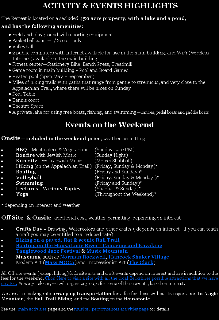 Text Box:  ACTIVITY & EVENTS HIGHLIGHTSThe Retreat is located on a secluded 450 acre property, with a lake and a pond, and has the following amenities:Field and playground with sporting equipmentBasketball court1/2 court onlyVolleyball 2 public computers with Internet available for use in the main building, and WiFi (Wireless Internet) available in the main buildingFitness centerStationery Bike, Bench Press, TreadmillGame room in main building - Pool and Board GamesHeated pool (open May  September)Miles of hiking trails with paths that range from gentle to strenuous, and very close to the Appalachian Trail, where there will be hikes on SundayPool TableTennis courtTheatre SpaceA private lake for using free boats, fishing, and swimmingCanoes, pedal boats and paddle boats Events on the WeekendOnsiteincluded in the weekend price, weather permittingBBQ - Meat eaters & Vegetarians  	(Sunday Late PM)Bonfire with Jewish Music               (Sunday Night)KumzitzWith Jewish Music          (Motzei Shabbat)Hiking (on the Appalachian Trail)	(Friday, Sunday & Monday)*Boating	(Friday and Sunday)*Volleyball	(Friday, Sunday & Monday )*Swimming	(Friday and Sunday)*Lectures - Various Topics	(Shabbat & Sunday)*Yoga	(Throughout the Weekend)** depending on interest and weatherOff Site  & Onsite- additional cost, weather permitting, depending on interestCrafts Day - Drawing, Watercolors and other crafts ( depends on interestif you can teach a craft you may be entitled to a reduced rate)Biking on a paved, flat & scenic Rail Trail, Boating on the Housatonic River - Canoeing and Kayaking Tanglewood Jazz Festival & Music MountainMuseums, such as Norman Rockwell, Hancock Shaker VillageModern Art (Mass MOCA) and Impressionist Art (The Clark) All Off site events ( except hiking) & Onsite arts and craft events depend on interest and are in addition to the fees for the weekend. Click Here to visit a site with all the local Berkshires possible attractions that we have created. As we get closer, we will organize groups for some of these events, based on interest. We are also looking into arranging transportation for a fee for those without transportation to Magic Mountain, the Rail Trail Biking  and the Boating on the Housatonic. See the  main activities page and the musical  performances activities page for details.
