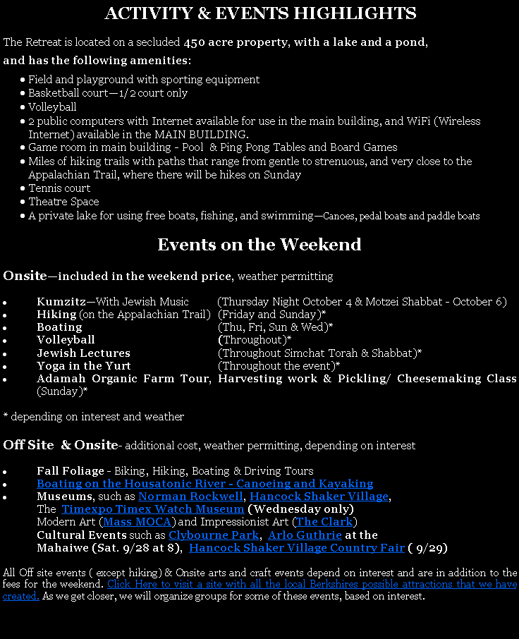 Text Box:  ACTIVITY & EVENTS HIGHLIGHTSThe Retreat is located on a secluded 450 acre property, with a lake and a pond, and has the following amenities:Field and playground with sporting equipmentBasketball court1/2 court onlyVolleyball 2 public computers with Internet available for use in the main building, and WiFi (Wireless Internet) available in the MAIN BUILDING. Game room in main building - Pool  & Ping Pong Tables and Board GamesMiles of hiking trails with paths that range from gentle to strenuous, and very close to the Appalachian Trail, where there will be hikes on SundayTennis courtTheatre SpaceA private lake for using free boats, fishing, and swimmingCanoes, pedal boats and paddle boats Events on the WeekendOnsiteincluded in the weekend price, weather permittingKumzitzWith Jewish Music          (Thursday Night October 4 & Motzei Shabbat - October 6)Hiking (on the Appalachian Trail)	(Friday and Sunday)*Boating	(Thu, Fri, Sun & Wed)*Volleyball	(Throughout)*Jewish Lectures 	(Throughout Simchat Torah & Shabbat)*Yoga in the Yurt	(Throughout the event)*Adamah Organic Farm Tour, Harvesting work & Pickling/ Cheesemaking Class       (Sunday)** depending on interest and weatherOff Site  & Onsite- additional cost, weather permitting, depending on interestFall Foliage - Biking, Hiking, Boating & Driving ToursBoating on the Housatonic River - Canoeing and Kayaking Museums, such as Norman Rockwell, Hancock Shaker Village, 	The  Timexpo Timex Watch Museum (Wednesday only)Modern Art (Mass MOCA) and Impressionist Art (The Clark) Cultural Events such as Clybourne Park,  Arlo Guthrie at the Mahaiwe (Sat. 9/28 at 8),  Hancock Shaker Village Country Fair ( 9/29)pm)All Off site events ( except hiking) & Onsite arts and craft events depend on interest and are in addition to the fees for the weekend. Click Here to visit a site with all the local Berkshires possible attractions that we have created. As we get closer, we will organize groups for some of these events, based on interest. 