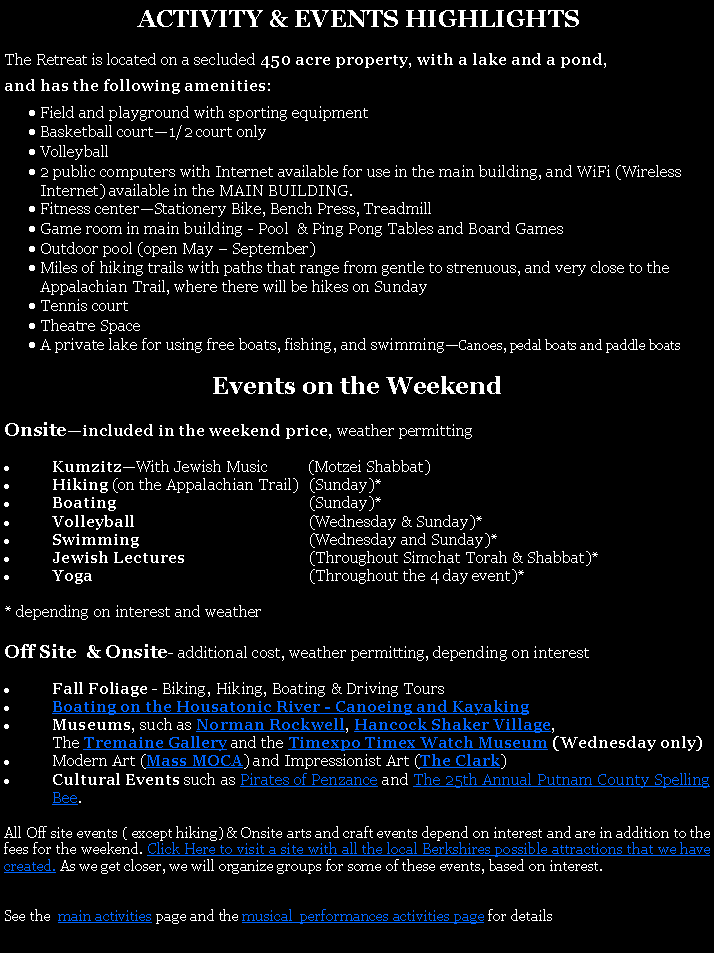Text Box:  ACTIVITY & EVENTS HIGHLIGHTSThe Retreat is located on a secluded 450 acre property, with a lake and a pond, and has the following amenities:Field and playground with sporting equipmentBasketball court1/2 court onlyVolleyball 2 public computers with Internet available for use in the main building, and WiFi (Wireless Internet) available in the MAIN BUILDING. Fitness centerStationery Bike, Bench Press, TreadmillGame room in main building - Pool  & Ping Pong Tables and Board GamesOutdoor pool (open May  September)Miles of hiking trails with paths that range from gentle to strenuous, and very close to the Appalachian Trail, where there will be hikes on SundayTennis courtTheatre SpaceA private lake for using free boats, fishing, and swimmingCanoes, pedal boats and paddle boats Events on the WeekendOnsiteincluded in the weekend price, weather permittingKumzitzWith Jewish Music          (Motzei Shabbat)Hiking (on the Appalachian Trail)	(Sunday)*Boating	(Sunday)*Volleyball	(Wednesday & Sunday)*Swimming	(Wednesday and Sunday)*Jewish Lectures 	(Throughout Simchat Torah & Shabbat)*Yoga	(Throughout the 4 day event)** depending on interest and weatherOff Site  & Onsite- additional cost, weather permitting, depending on interestFall Foliage - Biking, Hiking, Boating & Driving ToursBoating on the Housatonic River - Canoeing and Kayaking Museums, such as Norman Rockwell, Hancock Shaker Village, 	The Tremaine Gallery and the Timexpo Timex Watch Museum (Wednesday only)Modern Art (Mass MOCA) and Impressionist Art (The Clark) Cultural Events such as Pirates of Penzance and The 25th Annual Putnam County Spelling Bee. All Off site events ( except hiking) & Onsite arts and craft events depend on interest and are in addition to the fees for the weekend. Click Here to visit a site with all the local Berkshires possible attractions that we have created. As we get closer, we will organize groups for some of these events, based on interest. See the  main activities page and the musical  performances activities page for details.