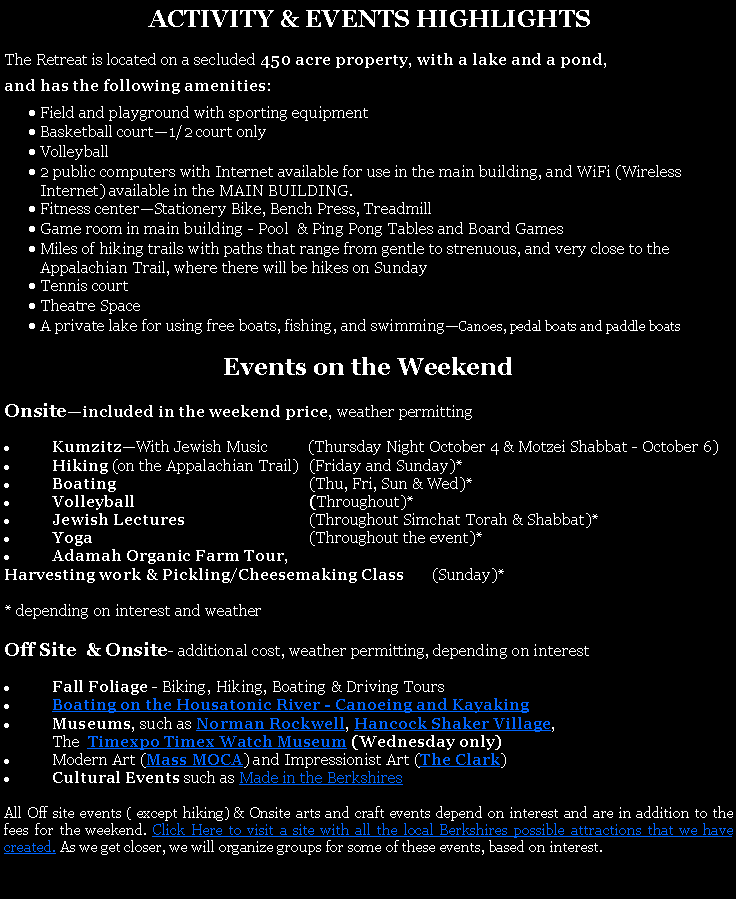 Text Box:  ACTIVITY & EVENTS HIGHLIGHTSThe Retreat is located on a secluded 450 acre property, with a lake and a pond, and has the following amenities:Field and playground with sporting equipmentBasketball court1/2 court onlyVolleyball 2 public computers with Internet available for use in the main building, and WiFi (Wireless Internet) available in the MAIN BUILDING. Fitness centerStationery Bike, Bench Press, TreadmillGame room in main building - Pool  & Ping Pong Tables and Board GamesMiles of hiking trails with paths that range from gentle to strenuous, and very close to the Appalachian Trail, where there will be hikes on SundayTennis courtTheatre SpaceA private lake for using free boats, fishing, and swimmingCanoes, pedal boats and paddle boats Events on the WeekendOnsiteincluded in the weekend price, weather permittingKumzitzWith Jewish Music          (Thursday Night October 4 & Motzei Shabbat - October 6)Hiking (on the Appalachian Trail)	(Friday and Sunday)*Boating	(Thu, Fri, Sun & Wed)*Volleyball	(Throughout)*Jewish Lectures 	(Throughout Simchat Torah & Shabbat)*Yoga	(Throughout the event)*Adamah Organic Farm Tour, Harvesting work & Pickling/Cheesemaking Class       (Sunday)** depending on interest and weatherOff Site  & Onsite- additional cost, weather permitting, depending on interestFall Foliage - Biking, Hiking, Boating & Driving ToursBoating on the Housatonic River - Canoeing and Kayaking Museums, such as Norman Rockwell, Hancock Shaker Village, 	The  Timexpo Timex Watch Museum (Wednesday only)Modern Art (Mass MOCA) and Impressionist Art (The Clark) Cultural Events such as Made in the BerkshiresAll Off site events ( except hiking) & Onsite arts and craft events depend on interest and are in addition to the fees for the weekend. Click Here to visit a site with all the local Berkshires possible attractions that we have created. As we get closer, we will organize groups for some of these events, based on interest. 