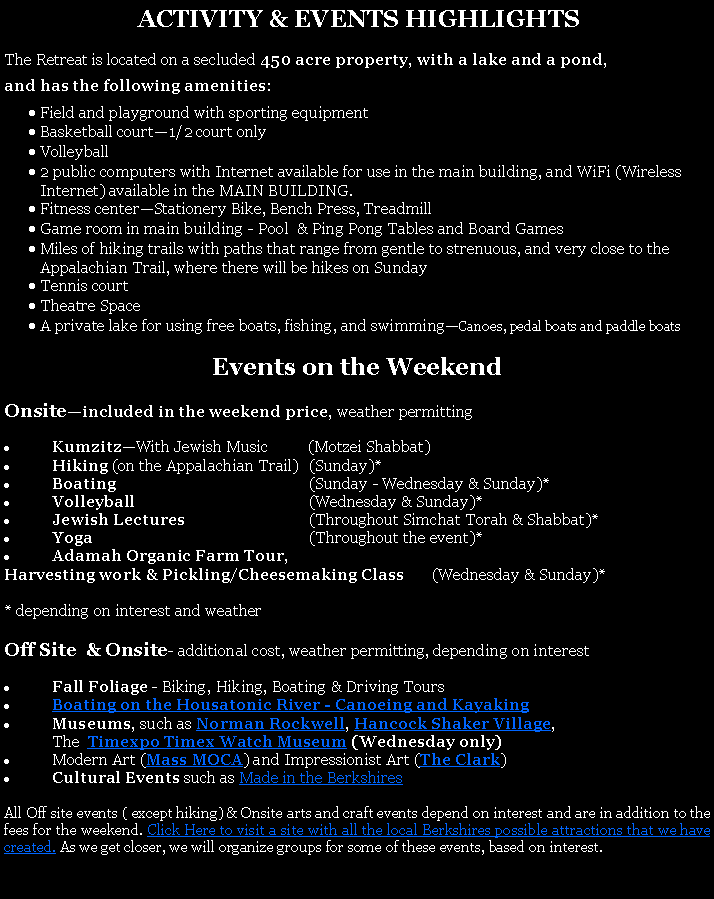 Text Box:  ACTIVITY & EVENTS HIGHLIGHTSThe Retreat is located on a secluded 450 acre property, with a lake and a pond, and has the following amenities:Field and playground with sporting equipmentBasketball court1/2 court onlyVolleyball 2 public computers with Internet available for use in the main building, and WiFi (Wireless Internet) available in the MAIN BUILDING. Fitness centerStationery Bike, Bench Press, TreadmillGame room in main building - Pool  & Ping Pong Tables and Board GamesMiles of hiking trails with paths that range from gentle to strenuous, and very close to the Appalachian Trail, where there will be hikes on SundayTennis courtTheatre SpaceA private lake for using free boats, fishing, and swimmingCanoes, pedal boats and paddle boats Events on the WeekendOnsiteincluded in the weekend price, weather permittingKumzitzWith Jewish Music          (Motzei Shabbat)Hiking (on the Appalachian Trail)	(Sunday)*Boating	(Sunday - Wednesday & Sunday)*Volleyball	(Wednesday & Sunday)*Jewish Lectures 	(Throughout Simchat Torah & Shabbat)*Yoga	(Throughout the event)*Adamah Organic Farm Tour, Harvesting work & Pickling/Cheesemaking Class       (Wednesday & Sunday)** depending on interest and weatherOff Site  & Onsite- additional cost, weather permitting, depending on interestFall Foliage - Biking, Hiking, Boating & Driving ToursBoating on the Housatonic River - Canoeing and Kayaking Museums, such as Norman Rockwell, Hancock Shaker Village, 	The  Timexpo Timex Watch Museum (Wednesday only)Modern Art (Mass MOCA) and Impressionist Art (The Clark) Cultural Events such as Made in the BerkshiresAll Off site events ( except hiking) & Onsite arts and craft events depend on interest and are in addition to the fees for the weekend. Click Here to visit a site with all the local Berkshires possible attractions that we have created. As we get closer, we will organize groups for some of these events, based on interest. 