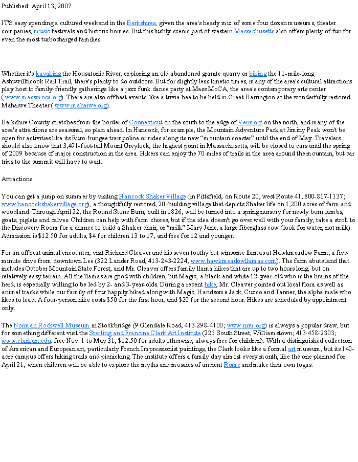 Text Box: Published: April 13, 2007IT'S easy spending a cultured weekend in the Berkshires, given the area's heady mix of some four dozen museums, theater companies, music festivals and historic homes. But this lushly scenic part of western Massachusetts also offers plenty of fun for even the most turbocharged families. Whether it's kayaking the Housatonic River, exploring an old abandoned granite quarry or biking the 11-mile-long Ashuwillticook Rail Trail, there's plenty to do outdoors. But for slightly less kinetic times, many of the area's cultural attractions play host to family-friendly gatherings like a jazz funk dance party at Mass MoCA, the area's contemporary arts center ( www.massmoca.org). There are also offbeat events, like a trivia bee to be held in Great Barrington at the wonderfully restored Mahaiwe Theater ( www.mahaiwe.org).Berkshire County stretches from the border of Connecticut on the south to the edge of Vermont on the north, and many of the area's attractions are seasonal, so plan ahead. In Hancock, for example, the Mountain Adventure Park at Jiminy Peak won't be open for activities like its Euro-bungee trampoline or rides along its new �mountain coaster� until the end of May. Travelers should also know that 3,491-foot-tall Mount Greylock, the highest point in Massachusetts, will be closed to cars until the spring of 2009 because of major construction in the area. Hikers can enjoy the 70 miles of trails in the area around the mountain, but car trips to the summit will have to wait.AttractionsYou can get a jump on summer by visiting Hancock Shaker Village (in Pittsfield, on Route 20, west Route 41, 800-817-1137; www.hancockshakervillage.org), a thoughtfully restored, 20-building village that depicts Shaker life on 1,200 acres of farm and woodland. Through April 22, the Round Stone Barn, built in 1826, will be turned into a spring nursery for newly born lambs, goats, piglets and calves. Children can help with farm chores, but if the idea doesn't go over well with your family, take a stroll to the Discovery Room for a chance to build a Shaker chair, or �milk� Mary Jane, a large fiberglass cow (look for water, not milk). Admission is $12.50 for adults, $4 for children 13 to 17, and free for 12 and younger.For an offbeat animal encounter, visit Richard Cleaver and his seven toothy but winsome llamas at Hawkmeadow Farm, a five-minute drive from downtown Lee (322 Lander Road, 413-243-2224; www.hawkmeadowllamas.com). The farm abuts land that includes October Mountain State Forest, and Mr. Cleaver offers family llama hikes that are up to two hours long, but on relatively easy terrain. All the llamas are good with children, but Magic, a black-and-white 12-year-old who is the brains of the herd, is especially willing to be led by 2- and 3-year-olds. During a recent hike, Mr. Cleaver pointed out local flora as well as animal tracks while our family of four happily hiked along with Magic, Handsome Jack, Cuzco and Tanner, the alpha male who likes to lead. A four-person hike costs $50 for the first hour, and $20 for the second hour. Hikes are scheduled by appointment only.The Norman Rockwell Museum in Stockbridge (9 Glendale Road, 413-298-4100; www.nrm.org) is always a popular draw, but for something different visit the Sterling and Francine Clark Art Institute (225 South Street, Williamstown; 413-458-2303; www.clarkart.edu: free Nov. 1 to May 31, $12.50 for adults otherwise, always free for children). With a distinguished collection of American and European art, particularly French Impressionist paintings, the Clark looks like a formal art museum, but its 140-acre campus offers hiking trails and picnicking. The institute offers a family day almost every month, like the one planned for April 21, when children will be able to explore the myths and mosaics of ancient Rome and make their own togas. 