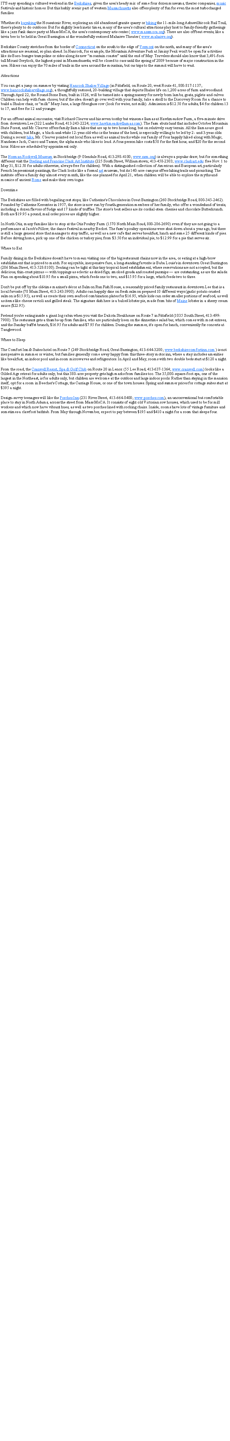 Text Box: IT'S easy spending a cultured weekend in the Berkshires, given the area's heady mix of some four dozen museums, theater companies, music festivals and historic homes. But this lushly scenic part of western Massachusetts also offers plenty of fun for even the most turbocharged families.Whether it's kayaking the Housatonic River, exploring an old abandoned granite quarry or biking the 11-mile-long Ashuwillticook Rail Trail, there's plenty to do outdoors. But for slightly less kinetic times, many of the area's cultural attractions play host to family-friendly gatherings like a jazz funk dance party at Mass MoCA, the area's contemporary arts center ( www.massmoca.org). There are also offbeat events, like a trivia bee to be held in Great Barrington at the wonderfully restored Mahaiwe Theater ( www.mahaiwe.org).Berkshire County stretches from the border of Connecticut on the south to the edge of Vermont on the north, and many of the area's attractions are seasonal, so plan ahead. In Hancock, for example, the Mountain Adventure Park at Jiminy Peak won't be open for activities like its Euro-bungee trampoline or rides along its new �mountain coaster� until the end of May. Travelers should also know that 3,491-foot-tall Mount Greylock, the highest point in Massachusetts, will be closed to cars until the spring of 2009 because of major construction in the area. Hikers can enjoy the 70 miles of trails in the area around the mountain, but car trips to the summit will have to wait.AttractionsYou can get a jump on summer by visiting Hancock Shaker Village (in Pittsfield, on Route 20, west Route 41, 800-817-1137; www.hancockshakervillage.org), a thoughtfully restored, 20-building village that depicts Shaker life on 1,200 acres of farm and woodland. Through April 22, the Round Stone Barn, built in 1826, will be turned into a spring nursery for newly born lambs, goats, piglets and calves. Children can help with farm chores, but if the idea doesn't go over well with your family, take a stroll to the Discovery Room for a chance to build a Shaker chair, or �milk� Mary Jane, a large fiberglass cow (look for water, not milk). Admission is $12.50 for adults, $4 for children 13 to 17, and free for 12 and younger.For an offbeat animal encounter, visit Richard Cleaver and his seven toothy but winsome llamas at Hawkmeadow Farm, a five-minute drive from downtown Lee (322 Lander Road, 413-243-2224; www.hawkmeadowllamas.com). The farm abuts land that includes October Mountain State Forest, and Mr. Cleaver offers family llama hikes that are up to two hours long, but on relatively easy terrain. All the llamas are good with children, but Magic, a black-and-white 12-year-old who is the brains of the herd, is especially willing to be led by 2- and 3-year-olds. During a recent hike, Mr. Cleaver pointed out local flora as well as animal tracks while our family of four happily hiked along with Magic, Handsome Jack, Cuzco and Tanner, the alpha male who likes to lead. A four-person hike costs $50 for the first hour, and $20 for the second hour. Hikes are scheduled by appointment only.The Norman Rockwell Museum in Stockbridge (9 Glendale Road, 413-298-4100; www.nrm.org) is always a popular draw, but for something different visit the Sterling and Francine Clark Art Institute (225 South Street, Williamstown; 413-458-2303; www.clarkart.edu: free Nov. 1 to May 31, $12.50 for adults otherwise, always free for children). With a distinguished collection of American and European art, particularly French Impressionist paintings, the Clark looks like a formal art museum, but its 140-acre campus offers hiking trails and picnicking. The institute offers a family day almost every month, like the one planned for April 21, when children will be able to explore the myths and mosaics of ancient Rome and make their own togas.DowntimeThe Berkshires are filled with beguiling rest stops, like Catherine's Chocolates in Great Barrington (260 Stockbridge Road, 800-345-2462). Founded by Catherine Keresztes in 1957, the store is now run by fourth-generation members of her family, who offer a wonderland of treats, including a dozen flavors of fudge and 17 kinds of truffles. The store's best sellers are its cordial-stem cherries and chocolate Butterkrunch. Both are $19.95 a pound; mail order prices are slightly higher.In North Otis, many families like to stop at the Otis Poultry Farm (1570 North Main Road, 800-286-2690) even if they are not going to a performance at Jacob's Pillow, the dance festival in nearby Becket. The farm's poultry operations were shut down about a year ago, but there is still a large general store that manages to stop traffic, as well as a new cafe that serves breakfast, lunch and some 25 different kinds of pies. Before driving home, pick up one of the chicken or turkey pies, from $3.50 for an individual pie, to $12.99 for a pie that serves six.Where to EatFamily dining in the Berkshires doesn't have to mean visiting one of the big restaurant chains now in the area, or eating at a high-brow establishment that is priced to match. For enjoyable, inexpensive fare, a long-standing favorite is Baba Louie's in downtown Great Barrington (286 Main Street, 413-528-8100). Seating can be tight at this tiny tropical-hued establishment, where reservations are not accepted, but the delicious, thin-crust pizzas � with toppings as eclectic as dried figs, smoked gouda and roasted parsnips � are outstanding, as are the salads. Plan on spending about $10.95 for a small pizza, which feeds one to two, and $15.95 for a large, which feeds two to three.Don't be put off by the old-time mariner's d�cor at Salmon Run Fish House, a reasonably priced family restaurant in downtown Lee that is a local favorite (78 Main Street, 413-243-3900). Adults can happily dine on fresh salmon prepared 10 different ways (garlic potato-crusted salmon is $15.95), as well as create their own seafood combination plates for $16.95, while kids can order smaller portions of seafood, as well as items like cheese ravioli and grilled steak. The signature dish here is a baked lobster pie, made from bits of Maine lobster in a sherry cream sauce ($22.95).Pretend you're eating inside a giant log cabin when you visit the Dakota Steakhouse on Route 7 in Pittsfield (1035 South Street, 413-499-7900). The restaurant gets a thumbs-up from families, who are particularly keen on the dinnertime salad bar, which comes with most entrees, and the Sunday buffet brunch, $16.95 for adults and $7.95 for children. During the summer, it's open for lunch, conveniently for concerts at Tanglewood.Where to SleepThe Comfort Inn & Suites hotel on Route 7 (249 Stockbridge Road, Great Barrington; 413-644-3200; www.berkshirecomfortinn.com ) is not inexpensive in summer or winter, but families generally come away happy from this three-story motor inn, where a stay includes amenities like breakfast, an indoor pool and in-room microwaves and refrigerators. In April and May, rooms with two double beds start at $120 a night.From the road, the Cranwell Resort, Spa & Golf Club on Route 20 in Lenox (55 Lee Road, 413-637-1364; www.cranwell.com) looks like a Gilded Age retreat for adults only, but this 380-acre property gets high marks from families too. The 35,000-square-foot spa, one of the largest in the Northeast, is for adults only, but children are welcome at the outdoor and large indoor pools. Rather than staying in the mansion itself, opt for a room in Beecher's Cottage, the Carriage House, or one of the town houses. Spring and summer prices for cottage suites start at $395 a night.Design-savvy teenagers will like the Porches Inn (231 River Street, 413-664-0400; www.porches.com), an unconventional but comfortable place to stay in North Adams, across the street from Mass MoCA. It consists of eight old Victorian row houses, which used to be for mill workers and which now have vibrant hues, as well as two porches lined with rocking chairs. Inside, rooms have lots of vintage furniture and sometimes a clawfoot bathtub. From May through November, expect to pay between $195 and $410 a night for a room that sleeps four.