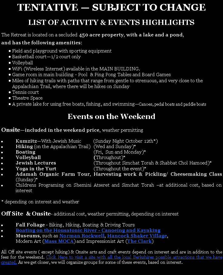 Text Box: TENTATIVE  SUBJECT TO CHANGE LIST OF ACTIVITY & EVENTS HIGHLIGHTSThe Retreat is located on a secluded 450 acre property, with a lake and a pond, and has the following amenities:Field and playground with sporting equipmentBasketball court1/2 court onlyVolleyball WiFi (Wireless Internet) available in the MAIN BUILDING. Game room in main building - Pool  & Ping Pong Tables and Board GamesMiles of hiking trails with paths that range from gentle to strenuous, and very close to the Appalachian Trail, where there will be hikes on SundayTennis courtTheatre SpaceA private lake for using free boats, fishing, and swimmingCanoes, pedal boats and paddle boats Events on the WeekendOnsiteincluded in the weekend price, weather permittingKumzitzWith Jewish Music          (Sunday Night October 12th*)Hiking (on the Appalachian Trail)	(Wed and Sunday)*Boating	(Fri,  Sun and Monday)*Volleyball	(Throughout)*Jewish Lectures 	(Throughout Simchat Torah & Shabbat Chol Hamoed)*Yoga in the Yurt	(Throughout the event)*Adamah Organic Farm Tour, Harvesting work & Pickling/ Cheesemaking Class       (Sunday)*Childrens Programing on Shemini Atseret and Simchat Torah at additional cost, based on interest* depending on interest and weatherOff Site  & Onsite- additional cost, weather permitting, depending on interestFall Foliage - Biking, Hiking, Boating & Driving ToursBoating on the Housatonic River - Canoeing and Kayaking Museums, such as Norman Rockwell, Hancock Shaker Village, 	Modern Art (Mass MOCA) and Impressionist Art (The Clark) All Off site events ( except hiking) & Onsite arts and craft events depend on interest and are in addition to the fees for the weekend. Click Here to visit a site with all the local Berkshires possible attractions that we have created. As we get closer, we will organize groups for some of these events, based on interest. 